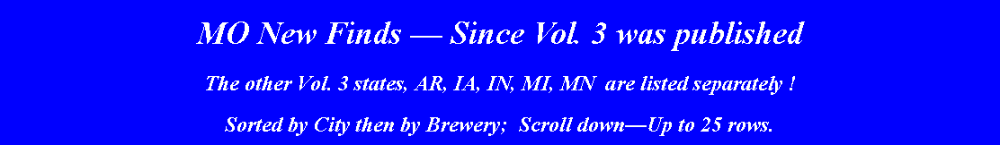 Text Box: MO New Finds  Since Vol. 3 was published The other Vol. 3 states, AR, IA, IN, MI, MN  are listed separately !    Sorted by City then by Brewery;  Scroll downUp to 25 rows.