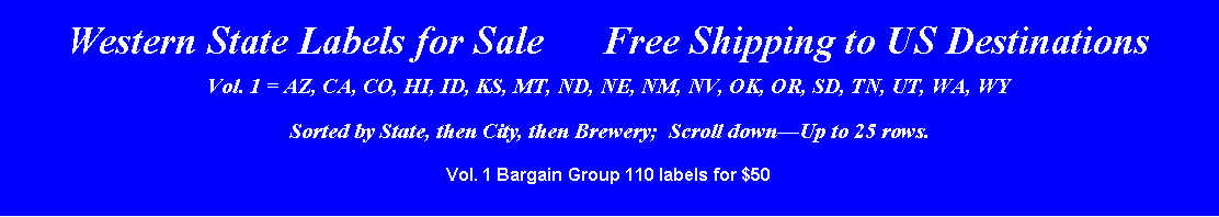Text Box: Western State Labels for Sale      Free Shipping to US DestinationsVol. 1 = AZ, CA, CO, HI, ID, KS, MT, ND, NE, NM, NV, OK, OR, SD, TN, UT, WA, WYSorted by State, then City, then Brewery;  Scroll downUp to 25 rows.Vol. 1 Bargain Group 110 labels for $50