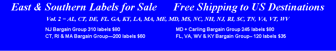 Text Box: East & Southern Labels for Sale      Free Shipping to US DestinationsVol. 2 = AL, CT, DE, FL. GA, KY, LA, MA, ME, MD, MS, NC, NH, NJ, RI, SC, TN, VA, VT, WV	NJ Bargain Group 310 labels $80       	MD + Carling Bargain Group 245 labels $80 		CT, RI & MA Bargain Group200 labels $60 	FL, VA, WV & KY Bargain Group 120 labels $35 