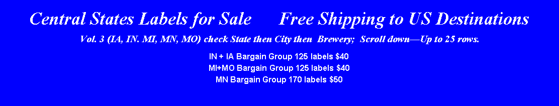 Text Box: Central States Labels for Sale      Free Shipping to US DestinationsVol. 3 (IA, IN. MI, MN, MO) check State then City then  Brewery;  Scroll downUp to 25 rows.IN + IA Bargain Group 125 labels $40MI+MO Bargain Group 125 labels $40MN Bargain Group 170 labels $50